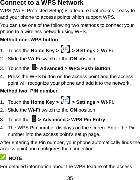  35 Connect to a WPS Network WPS (Wi-Fi Protected Setup) is a feature that makes it easy to add your phone to access points which support WPS. You can use one of the following two methods to connect your phone to a wireless network using WPS. Method one: WPS button 1. Touch the Home Key &gt;   &gt; Settings &gt; Wi-Fi. 2. Slide the Wi-Fi switch to the ON position. 3. Touch the  &gt; Advanced &gt; WPS Push Button. 4.  Press the WPS button on the access point and the access point will recognize your phone and add it to the network. Method two: PIN number 1. Touch the Home Key &gt;   &gt; Settings &gt; Wi-Fi. 2. Slide the Wi-Fi switch to the ON position. 3. Touch the    &gt; Advanced &gt; WPS Pin Entry. 4.  The WPS Pin number displays on the screen. Enter the Pin number into the access point’s setup page. After entering the Pin number, your phone automatically finds the access point and configures the connection.  NOTE:  For detailed information about the WPS feature of the access 