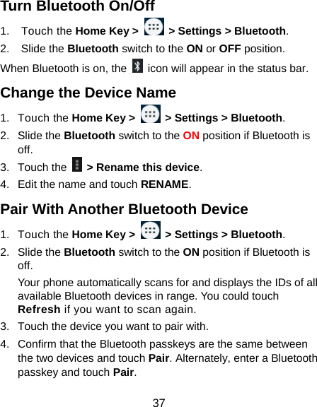  37 Turn Bluetooth On/Off 1. Touch the Home Key &gt;    &gt; Settings &gt; Bluetooth. 2. Slide the Bluetooth switch to the ON or OFF position. When Bluetooth is on, the    icon will appear in the status bar.   Change the Device Name 1. Touch the Home Key &gt;    &gt; Settings &gt; Bluetooth. 2. Slide the Bluetooth switch to the ON position if Bluetooth is off. 3. Touch the    &gt; Rename this device. 4.  Edit the name and touch RENAME. Pair With Another Bluetooth Device 1. Touch the Home Key &gt;    &gt; Settings &gt; Bluetooth. 2. Slide the Bluetooth switch to the ON position if Bluetooth is off. Your phone automatically scans for and displays the IDs of all available Bluetooth devices in range. You could touch Refresh if you want to scan again. 3.  Touch the device you want to pair with. 4.  Confirm that the Bluetooth passkeys are the same between the two devices and touch Pair. Alternately, enter a Bluetooth passkey and touch Pair. 