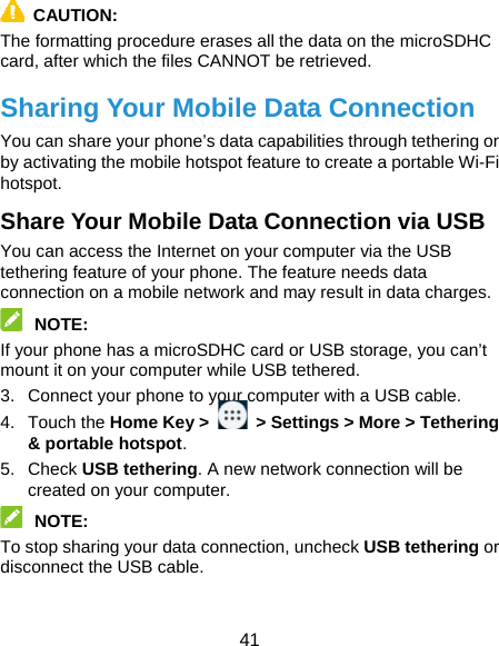  41  CAUTION:  The formatting procedure erases all the data on the microSDHC card, after which the files CANNOT be retrieved. Sharing Your Mobile Data Connection You can share your phone’s data capabilities through tethering or by activating the mobile hotspot feature to create a portable Wi-Fi hotspot.  Share Your Mobile Data Connection via USB You can access the Internet on your computer via the USB tethering feature of your phone. The feature needs data connection on a mobile network and may result in data charges.    NOTE:  If your phone has a microSDHC card or USB storage, you can’t mount it on your computer while USB tethered.   3.  Connect your phone to your computer with a USB cable.   4. Touch the Home Key &gt;    &gt; Settings &gt; More &gt; Tethering &amp; portable hotspot. 5. Check USB tethering. A new network connection will be created on your computer.  NOTE:  To stop sharing your data connection, uncheck USB tethering or disconnect the USB cable. 