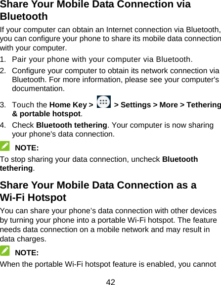  42 Share Your Mobile Data Connection via Bluetooth If your computer can obtain an Internet connection via Bluetooth, you can configure your phone to share its mobile data connection with your computer. 1.  Pair your phone with your computer via Bluetooth. 2.  Configure your computer to obtain its network connection via Bluetooth. For more information, please see your computer&apos;s documentation. 3. Touch the Home Key &gt;    &gt; Settings &gt; More &gt; Tethering &amp; portable hotspot. 4. Check Bluetooth tethering. Your computer is now sharing your phone&apos;s data connection.  NOTE:  To stop sharing your data connection, uncheck Bluetooth tethering. Share Your Mobile Data Connection as a Wi-Fi Hotspot You can share your phone’s data connection with other devices by turning your phone into a portable Wi-Fi hotspot. The feature needs data connection on a mobile network and may result in data charges.  NOTE:  When the portable Wi-Fi hotspot feature is enabled, you cannot 