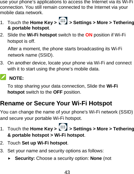  43 use your phone’s applications to access the Internet via its Wi-Fi connection. You still remain connected to the Internet via your mobile data network. 1. Touch the Home Key &gt;    &gt; Settings &gt; More &gt; Tethering &amp; portable hotspot. 2. Slide the Wi-Fi hotspot switch to the ON position if Wi-Fi hotspot is off. After a moment, the phone starts broadcasting its Wi-Fi network name (SSID). 3.  On another device, locate your phone via Wi-Fi and connect with it to start using the phone’s mobile data.  NOTE:  To stop sharing your data connection, Slide the Wi-Fi hotspot switch to the OFF position. Rename or Secure Your Wi-Fi Hotspot You can change the name of your phone&apos;s Wi-Fi network (SSID) and secure your portable Wi-Fi hotspot. 1. Touch the Home Key &gt;   &gt; Settings &gt; More &gt; Tethering &amp; portable hotspot &gt; Wi-Fi hotspot. 2. Touch Set up Wi-Fi hotspot. 3.  Set your name and security options as follows:  Security: Choose a security option: None (not 