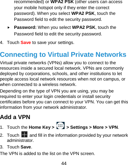  44 recommended) or WPA2 PSK (other users can access your mobile hotspot only if they enter the correct password). When you select WPA2 PSK, touch the Password field to edit the security password.  Password: When you select WPA2 PSK, touch the Password field to edit the security password. 4. Touch Save to save your settings. Connecting to Virtual Private Networks Virtual private networks (VPNs) allow you to connect to the resources inside a secured local network. VPNs are commonly deployed by corporations, schools, and other institutions to let people access local network resources when not on campus, or when connected to a wireless network. Depending on the type of VPN you are using, you may be required to enter your login credentials or install security certificates before you can connect to your VPN. You can get this information from your network administrator. Add a VPN 1. Touch the Home Key &gt;    &gt; Settings &gt; More &gt; VPN. 2. Touch    and fill in the information provided by your network administrator. 3. Touch Save. The VPN is added to the list on the VPN screen. 