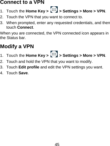  45 Connect to a VPN 1. Touch the Home Key &gt;    &gt; Settings &gt; More &gt; VPN. 2.  Touch the VPN that you want to connect to. 3.  When prompted, enter any requested credentials, and then touch Connect.  When you are connected, the VPN connected icon appears in the Status bar. Modify a VPN 1. Touch the Home Key &gt;    &gt; Settings &gt; More &gt; VPN. 2.  Touch and hold the VPN that you want to modify. 3. Touch Edit profile and edit the VPN settings you want. 4. Touch Save.   