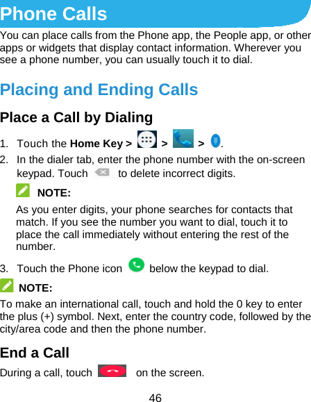  46 Phone Calls You can place calls from the Phone app, the People app, or other apps or widgets that display contact information. Wherever you see a phone number, you can usually touch it to dial. Placing and Ending Calls Place a Call by Dialing 1. Touch the Home Key &gt;   &gt;   &gt;  . 2.  In the dialer tab, enter the phone number with the on-screen keypad. Touch    to delete incorrect digits.  NOTE:  As you enter digits, your phone searches for contacts that match. If you see the number you want to dial, touch it to place the call immediately without entering the rest of the number.  3.  Touch the Phone icon    below the keypad to dial.  NOTE:  To make an international call, touch and hold the 0 key to enter the plus (+) symbol. Next, enter the country code, followed by the city/area code and then the phone number. End a Call During a call, touch    on the screen. 