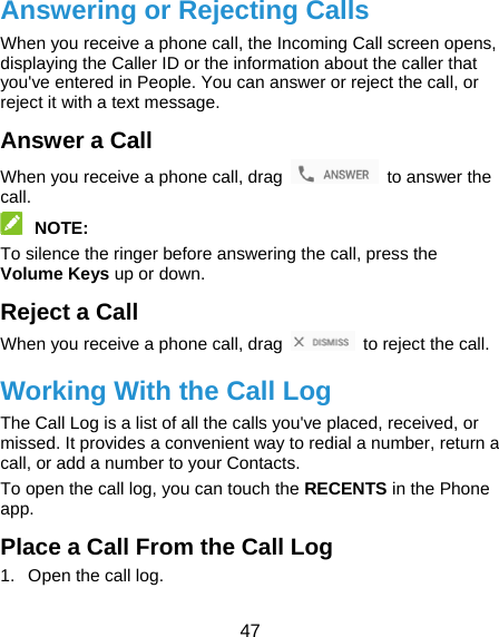  47 Answering or Rejecting Calls When you receive a phone call, the Incoming Call screen opens, displaying the Caller ID or the information about the caller that you&apos;ve entered in People. You can answer or reject the call, or reject it with a text message. Answer a Call When you receive a phone call, drag    to answer the call.  NOTE:  To silence the ringer before answering the call, press the Volume Keys up or down. Reject a Call When you receive a phone call, drag    to reject the call. Working With the Call Log The Call Log is a list of all the calls you&apos;ve placed, received, or missed. It provides a convenient way to redial a number, return a call, or add a number to your Contacts. To open the call log, you can touch the RECENTS in the Phone app. Place a Call From the Call Log 1.  Open the call log. 