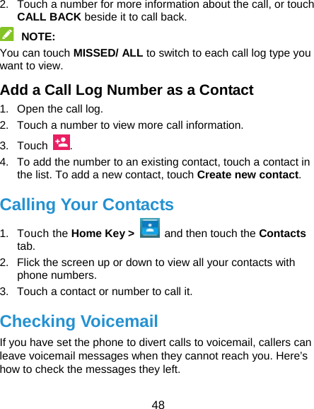  48 2.  Touch a number for more information about the call, or touch CALL BACK beside it to call back.  NOTE:  You can touch MISSED/ ALL to switch to each call log type you want to view. Add a Call Log Number as a Contact 1.  Open the call log. 2.  Touch a number to view more call information. 3. Touch  . 4.  To add the number to an existing contact, touch a contact in the list. To add a new contact, touch Create new contact. Calling Your Contacts 1. Touch the Home Key &gt;    and then touch the Contacts  tab. 2.  Flick the screen up or down to view all your contacts with phone numbers. 3.  Touch a contact or number to call it. Checking Voicemail If you have set the phone to divert calls to voicemail, callers can leave voicemail messages when they cannot reach you. Here’s how to check the messages they left. 