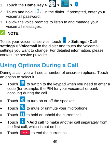  49 1. Touch the Home Key &gt;   &gt;   &gt;  . 2.  Touch and hold    in the dialer. If prompted, enter your voicemail password.   3.  Follow the voice prompts to listen to and manage your voicemail messages.    NOTE:  To set your voicemail service, touch    &gt; Settings&gt; Call settings &gt; Voicemail in the dialer and touch the voicemail settings you want to change. For detailed information, please contact the service provider. Using Options During a Call During a call, you will see a number of onscreen options. Touch an option to select it.  Touch    to switch to the keypad when you need to enter a code (for example, the PIN for your voicemail or bank account) during the call.  Touch    to turn on or off the speaker.  Touch    to mute or unmute your microphone.  Touch    to hold or unhold the current call.  Touch   &gt;Add call to make another call separately from the first call, which is put on hold.  Touch    to end the current call. 