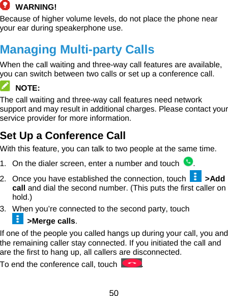  50  WARNING!  Because of higher volume levels, do not place the phone near your ear during speakerphone use. Managing Multi-party Calls When the call waiting and three-way call features are available, you can switch between two calls or set up a conference call.    NOTE:  The call waiting and three-way call features need network support and may result in additional charges. Please contact your service provider for more information. Set Up a Conference Call With this feature, you can talk to two people at the same time.   1.  On the dialer screen, enter a number and touch  . 2.  Once you have established the connection, touch   &gt;Add call and dial the second number. (This puts the first caller on hold.) 3.  When you’re connected to the second party, touch  &gt;Merge calls. If one of the people you called hangs up during your call, you and the remaining caller stay connected. If you initiated the call and are the first to hang up, all callers are disconnected. To end the conference call, touch  .  