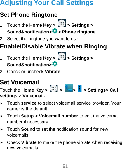  51 Adjusting Your Call Settings Set Phone Ringtone 1. Touch the Home Key &gt;   &gt; Settings &gt; Sound&amp;notification&gt; &gt; Phone ringtone. 2.  Select the ringtone you want to use. Enable/Disable Vibrate when Ringing 1. Touch the Home Key &gt;   &gt; Settings &gt; Sound&amp;notification&gt; . 2. Check or uncheck Vibrate. Set Voicemail Touch the Home Key &gt;   &gt;  &gt;    &gt; Settings&gt; Call settings &gt; Voicemail.  Touch service to select voicemail service provider. Your carrier is the default.      Touch Setup &gt; Voicemail number to edit the voicemail number if necessary.  Touch Sound to set the notification sound for new voicemails.  Check Vibrate to make the phone vibrate when receiving new voicemails. 