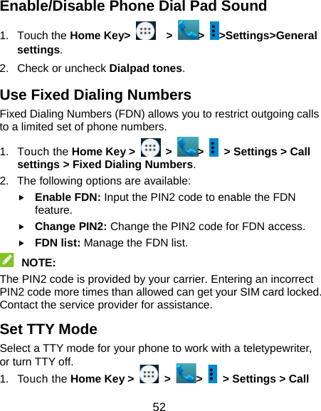  52 Enable/Disable Phone Dial Pad Sound 1. Touch the Home Key&gt;    &gt;  &gt;  &gt;Settings&gt;General settings. 2. Check or uncheck Dialpad tones.  Use Fixed Dialing Numbers Fixed Dialing Numbers (FDN) allows you to restrict outgoing calls to a limited set of phone numbers. 1. Touch the Home Key &gt;   &gt;  &gt;    &gt; Settings &gt; Call settings &gt; Fixed Dialing Numbers. 2.  The following options are available:  Enable FDN: Input the PIN2 code to enable the FDN feature.  Change PIN2: Change the PIN2 code for FDN access.  FDN list: Manage the FDN list.  NOTE:  The PIN2 code is provided by your carrier. Entering an incorrect PIN2 code more times than allowed can get your SIM card locked. Contact the service provider for assistance. Set TTY Mode Select a TTY mode for your phone to work with a teletypewriter, or turn TTY off. 1. Touch the Home Key &gt;   &gt;  &gt;    &gt; Settings &gt; Call 