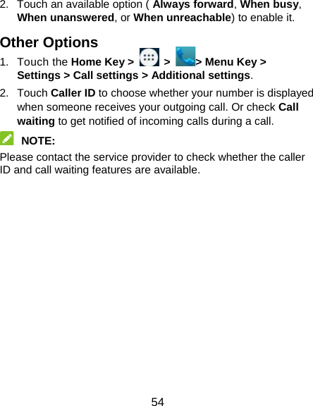  54 2.  Touch an available option ( Always forward, When busy, When unanswered, or When unreachable) to enable it. Other Options 1. Touch the Home Key &gt;   &gt;  &gt; Menu Key &gt; Settings &gt; Call settings &gt; Additional settings. 2. Touch Caller ID to choose whether your number is displayed when someone receives your outgoing call. Or check Call waiting to get notified of incoming calls during a call.  NOTE:  Please contact the service provider to check whether the caller ID and call waiting features are available. 