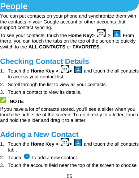  55 People You can put contacts on your phone and synchronize them with the contacts in your Google account or other accounts that support contact syncing. To see your contacts, touch the Home Key&gt;   &gt;  . From there, you can touch the tabs on the top of the screen to quickly switch to the ALL CONTACTS or FAVORITES. Checking Contact Details 1. Touch the Home Key &gt;  &gt;    and touch the all contacts   to access your contact list. 2.  Scroll through the list to view all your contacts. 3.  Touch a contact to view its details.  NOTE:  If you have a lot of contacts stored, you&apos;ll see a slider when you touch the right side of the screen. To go directly to a letter, touch and hold the slider and drag it to a letter. Adding a New Contact 1. Touch the Home Key &gt;  &gt;    and touch the all contacts tab . 2. Touch    to add a new contact. 3.  Touch the account field near the top of the screen to choose 