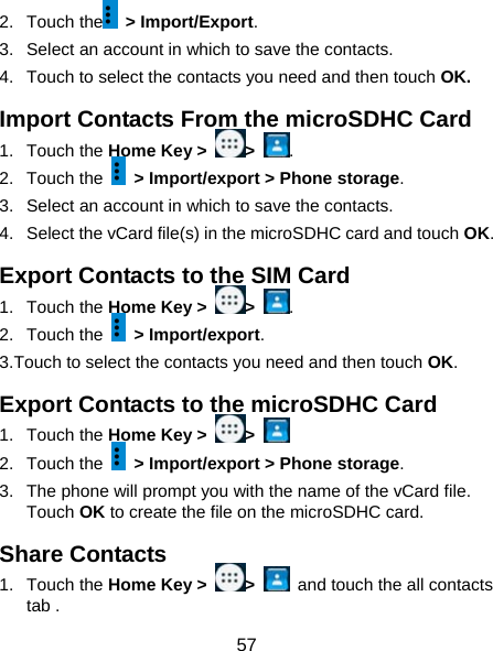  57 2. Touch the  &gt; Import/Export. 3.  Select an account in which to save the contacts. 4.  Touch to select the contacts you need and then touch OK. Import Contacts From the microSDHC Card 1. Touch the Home Key &gt;  &gt;  . 2. Touch the    &gt; Import/export &gt; Phone storage. 3.  Select an account in which to save the contacts. 4.  Select the vCard file(s) in the microSDHC card and touch OK. Export Contacts to the SIM Card 1. Touch the Home Key &gt;  &gt;  . 2. Touch the   &gt; Import/export. 3.Touch to select the contacts you need and then touch OK. Export Contacts to the microSDHC Card 1. Touch the Home Key &gt;  &gt;   2. Touch the    &gt; Import/export &gt; Phone storage. 3.  The phone will prompt you with the name of the vCard file. Touch OK to create the file on the microSDHC card. Share Contacts 1. Touch the Home Key &gt;  &gt;    and touch the all contacts tab . 