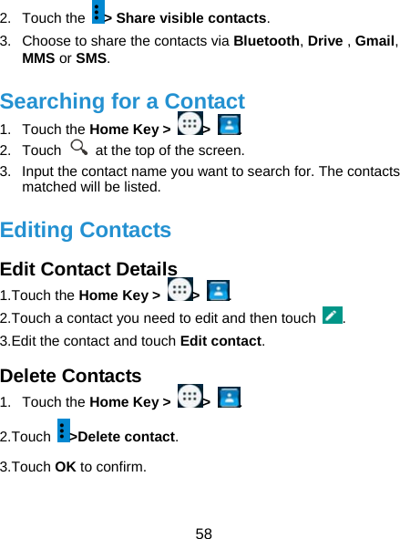  58 2. Touch the &gt; Share visible contacts. 3.  Choose to share the contacts via Bluetooth, Drive , Gmail, MMS or SMS. Searching for a Contact 1. Touch the Home Key &gt;  &gt;  . 2. Touch    at the top of the screen. 3.  Input the contact name you want to search for. The contacts matched will be listed. Editing Contacts Edit Contact Details 1.Touch the Home Key &gt;  &gt;  . 2.Touch a contact you need to edit and then touch  . 3.Edit the contact and touch Edit contact. Delete Contacts 1. Touch the Home Key &gt;  &gt;  . 2.Touch  &gt;Delete contact. 3.Touch OK to confirm. 