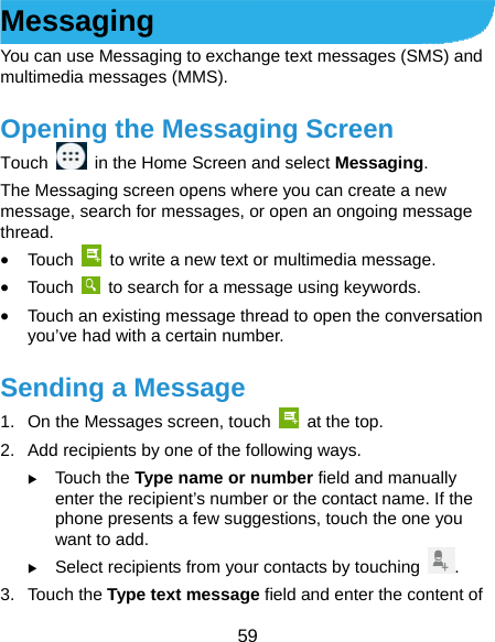  59 Messaging You can use Messaging to exchange text messages (SMS) and multimedia messages (MMS). Opening the Messaging Screen Touch    in the Home Screen and select Messaging. The Messaging screen opens where you can create a new message, search for messages, or open an ongoing message thread.  Touch    to write a new text or multimedia message.  Touch    to search for a message using keywords.  Touch an existing message thread to open the conversation you’ve had with a certain number.   Sending a Message 1.  On the Messages screen, touch   at the top. 2.  Add recipients by one of the following ways.  Touch the Type name or number field and manually enter the recipient’s number or the contact name. If the phone presents a few suggestions, touch the one you want to add.  Select recipients from your contacts by touching  . 3. Touch the Type text message field and enter the content of 