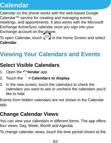 62 Calendar Calendar on the phone works with the web-based Google Calendar™ service for creating and managing events, meetings, and appointments. It also works with the Microsoft Exchange ActiveSync calendar once you sign into your Exchange account on the phone. To open Calendar, touch    in the Home Screen and select Calendar.  Viewing Your Calendars and Events Select Visible Calendars 1. Open the Calendar app. 2. Touch the &gt; Calendars to display. 3.  In the new screen, touch the calendars to check the calendars you want to see or uncheck the calendars you’d like to hide. Events from hidden calendars are not shown in the Calendar app. Change Calendar Views You can view your calendars in different forms. The app offers four views: Day, Week, Month and Agenda. To change calendar views, touch the time period shown at the 