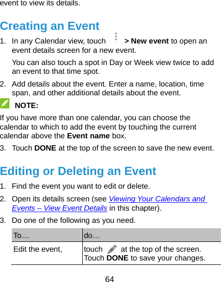  64 event to view its details. Creating an Event 1.  In any Calendar view, touch    &gt; New event to open an event details screen for a new event. You can also touch a spot in Day or Week view twice to add an event to that time spot. 2.  Add details about the event. Enter a name, location, time span, and other additional details about the event.  NOTE:  If you have more than one calendar, you can choose the calendar to which to add the event by touching the current calendar above the Event name box. 3. Touch DONE at the top of the screen to save the new event. Editing or Deleting an Event 1.  Find the event you want to edit or delete. 2.  Open its details screen (see Viewing Your Calendars and Events – View Event Details in this chapter). 3.  Do one of the following as you need. To…  do… Edit the event,  touch    at the top of the screen. Touch DONE to save your changes. 