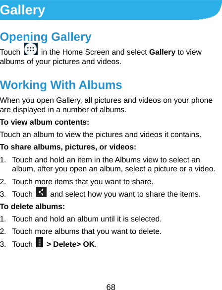  68 Gallery Opening Gallery Touch    in the Home Screen and select Gallery to view albums of your pictures and videos. Working With Albums When you open Gallery, all pictures and videos on your phone are displayed in a number of albums.   To view album contents: Touch an album to view the pictures and videos it contains. To share albums, pictures, or videos: 1.  Touch and hold an item in the Albums view to select an album, after you open an album, select a picture or a video. 2.  Touch more items that you want to share. 3. Touch    and select how you want to share the items. To delete albums: 1.  Touch and hold an album until it is selected. 2.  Touch more albums that you want to delete. 3. Touch   &gt; Delete&gt; OK. 