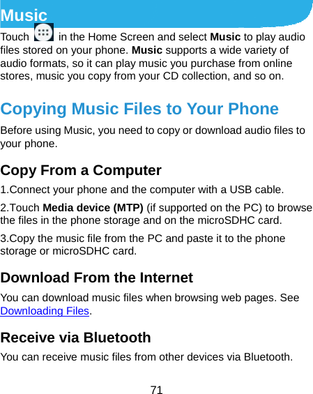  71 Music Touch    in the Home Screen and select Music to play audio files stored on your phone. Music supports a wide variety of audio formats, so it can play music you purchase from online stores, music you copy from your CD collection, and so on. Copying Music Files to Your Phone Before using Music, you need to copy or download audio files to your phone.   Copy From a Computer 1.Connect your phone and the computer with a USB cable. 2.Touch Media device (MTP) (if supported on the PC) to browse the files in the phone storage and on the microSDHC card. 3.Copy the music file from the PC and paste it to the phone storage or microSDHC card. Download From the Internet You can download music files when browsing web pages. See Downloading Files. Receive via Bluetooth You can receive music files from other devices via Bluetooth. 