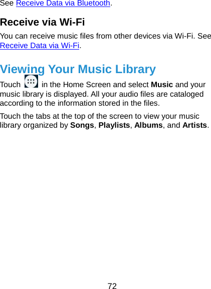  72 See Receive Data via Bluetooth. Receive via Wi-Fi You can receive music files from other devices via Wi-Fi. See Receive Data via Wi-Fi. Viewing Your Music Library Touch    in the Home Screen and select Music and your music library is displayed. All your audio files are cataloged according to the information stored in the files. Touch the tabs at the top of the screen to view your music library organized by Songs, Playlists, Albums, and Artists.            