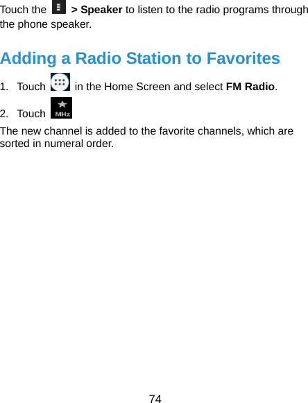  74 Touch the   &gt; Speaker to listen to the radio programs through the phone speaker. Adding a Radio Station to Favorites 1. Touch    in the Home Screen and select FM Radio. 2. Touch   The new channel is added to the favorite channels, which are sorted in numeral order.