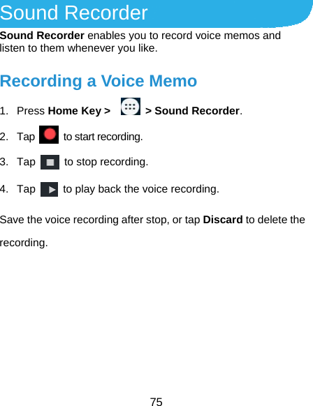  75 Sound Recorder Sound Recorder enables you to record voice memos and listen to them whenever you like. Recording a Voice Memo 1. Press Home Key &gt;     &gt; Sound Recorder. 2. Tap    to start recording. 3. Tap    to stop recording. 4. Tap    to play back the voice recording. Save the voice recording after stop, or tap Discard to delete the recording.