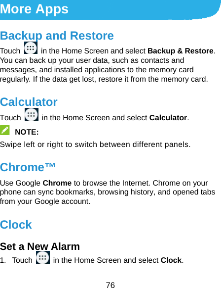  76 More Apps Backup and Restore Touch    in the Home Screen and select Backup &amp; Restore. You can back up your user data, such as contacts and messages, and installed applications to the memory card regularly. If the data get lost, restore it from the memory card. Calculator Touch    in the Home Screen and select Calculator.  NOTE:  Swipe left or right to switch between different panels. Chrome™ Use Google Chrome to browse the Internet. Chrome on your phone can sync bookmarks, browsing history, and opened tabs from your Google account. Clock Set a New Alarm 1. Touch    in the Home Screen and select Clock. 