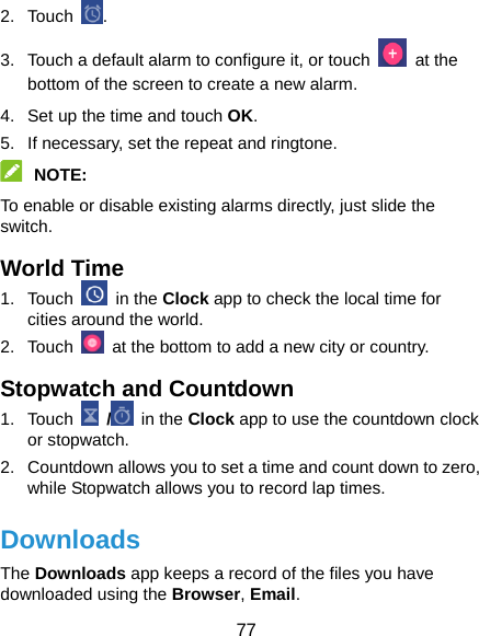  77 2. Touch  . 3.  Touch a default alarm to configure it, or touch   at the bottom of the screen to create a new alarm. 4.  Set up the time and touch OK. 5.  If necessary, set the repeat and ringtone.  NOTE:  To enable or disable existing alarms directly, just slide the switch. World Time 1. Touch   in the Clock app to check the local time for cities around the world. 2. Touch    at the bottom to add a new city or country. Stopwatch and Countdown 1. Touch   /  in the Clock app to use the countdown clock or stopwatch. 2.  Countdown allows you to set a time and count down to zero, while Stopwatch allows you to record lap times. Downloads The Downloads app keeps a record of the files you have downloaded using the Browser, Email. 
