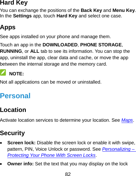  82 Hard Key You can exchange the positions of the Back Key and Menu Key. In the Settings app, touch Hard Key and select one case. Apps See apps installed on your phone and manage them. Touch an app in the DOWNLOADED, PHONE STORAGE, RUNNING, or ALL tab to see its information. You can stop the app, uninstall the app, clear data and cache, or move the app between the internal storage and the memory card.  NOTE:  Not all applications can be moved or uninstalled. Personal Location Activate location services to determine your location. See Maps. Security  Screen lock: Disable the screen lock or enable it with swipe, pattern, PIN, Voice Unlock or password. See Personalizing – Protecting Your Phone With Screen Locks.  Owner info: Set the text that you may display on the lock 
