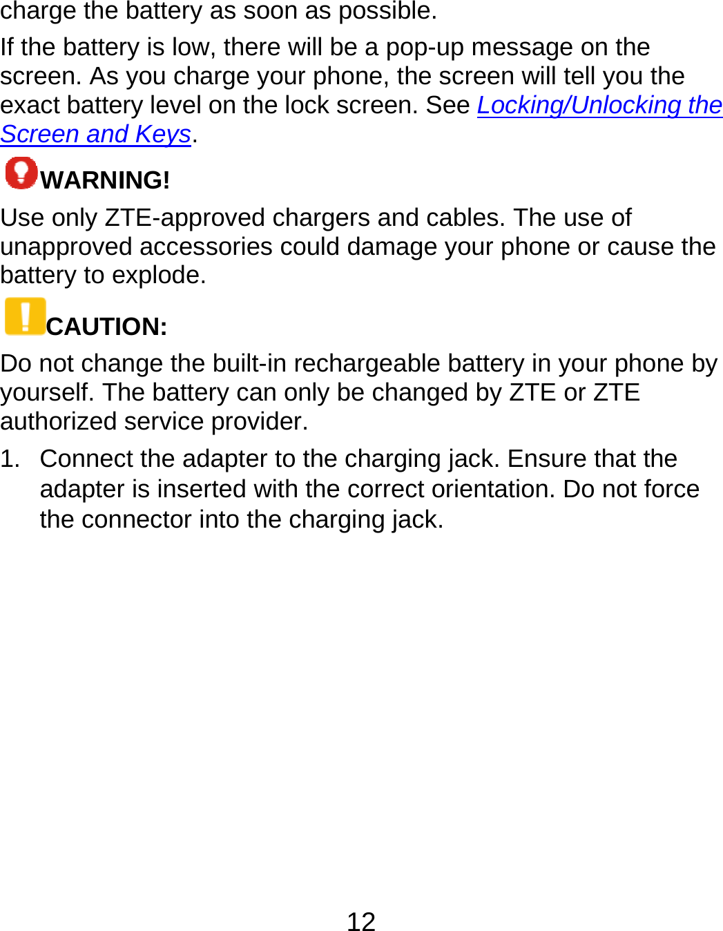  charge the If the batterscreen. As exact batteScreen andWARNIUse only ZTunapprovedbattery to eCAUTIDo not chayourself. Thauthorized 1. Connecadapterthe conbattery as soon ry is low, there wyou charge yourry level on the lod Keys. ING! TE-approved chad accessories coexplode. ON: nge the built-in rehe battery can onservice providerct the adapter to tr is inserted with nector into the ch12 as possible. will be a pop-up mr phone, the screck screen. See Largers and cableould damage youechargeable battnly be changed b. the charging jackthe correct orienharging jack. message on the een will tell you thLocking/Unlockines. The use of r phone or causetery in your phonby ZTE or ZTE k. Ensure that thntation. Do not fohe ng the e the ne by e rce 