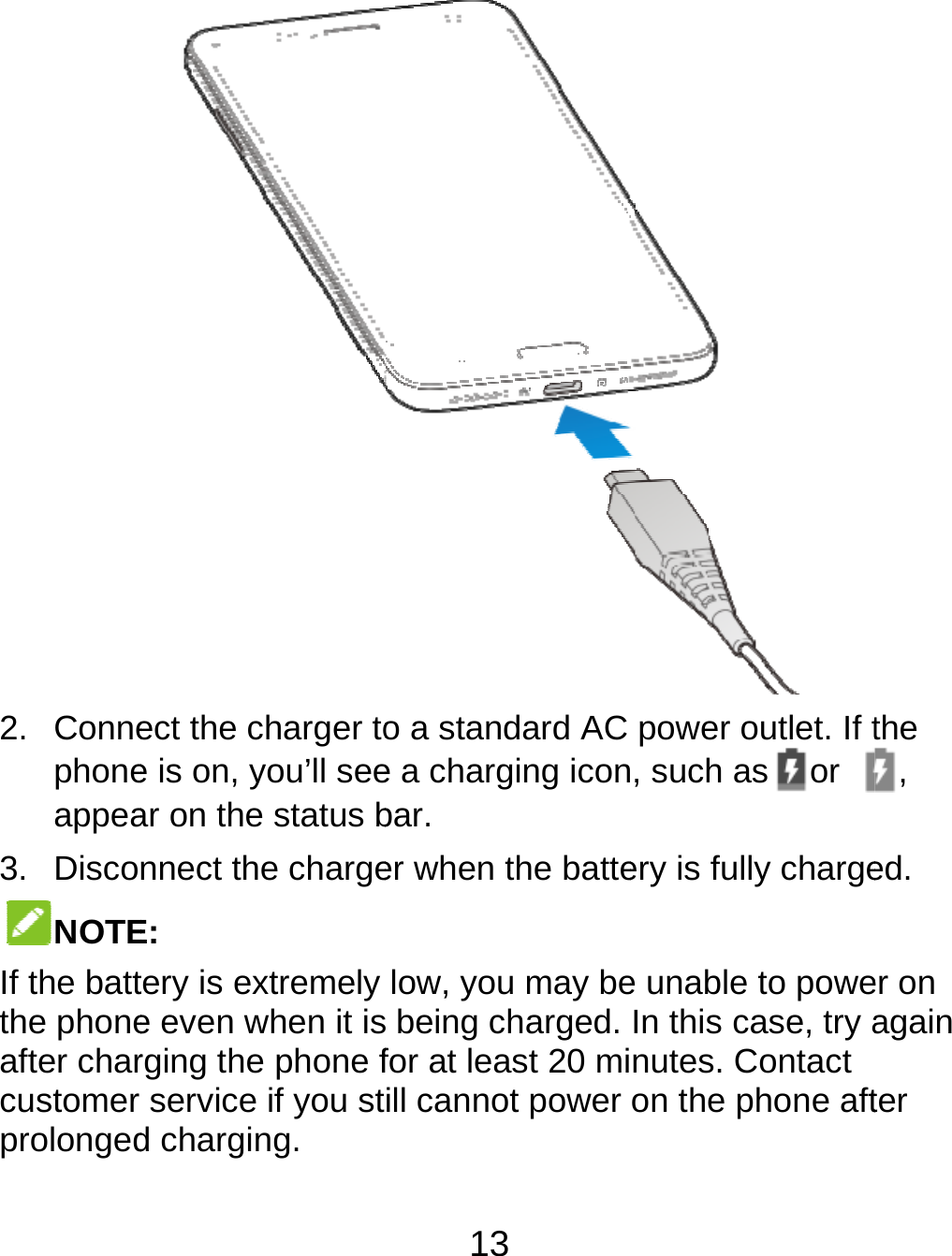  2. Connephoneappea3. DiscoNOTEIf the battthe phoneafter charcustomer prolongedect the charger toe is on, you’ll seear on the status bnnect the chargeE: tery is extremely e even when it isrging the phone fservice if you std charging. 13 o a standard AC e a charging iconbar. er when the battelow, you may be being charged. for at least 20 miill cannot power  power outlet. If t, such as or ery is fully chargee unable to poweIn this case, try anutes. Contact on the phone aftthe , ed. er on again ter 