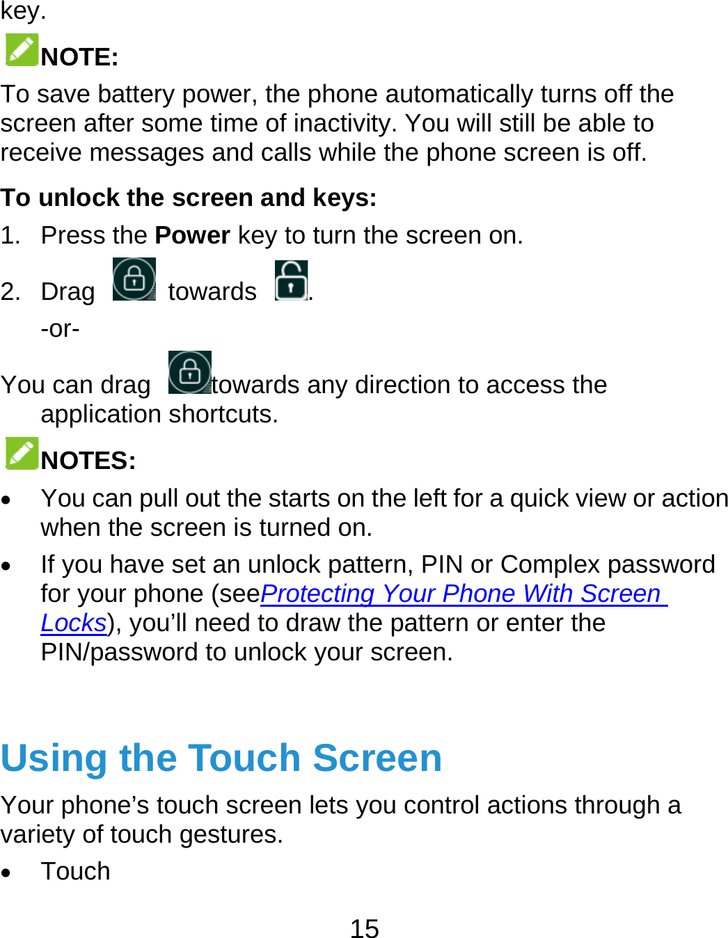 key. NOTETo save bscreen aftreceive mTo unloc1. Press2. Drag -or- You can dapplicNOTE You cwhen  If you for yoLocksPIN/pa UsingYour phonvariety of  TouchE:  battery power, thfter some time of messages and cak the screen an the Power key t towards drag towardcation shortcuts. ES:  an pull out the stthe screen is turhave set an unlour phone (seePros), you’ll need to dassword to unlocg the Touchne’s touch screetouch gestures.h 15 e phone automafinactivity. You wlls while the phond keys: to turn the scree. s any direction to tarts on the left forned on. ock pattern, PIN rotecting Your Phdraw the patternck your screen.h Screenn lets you controtically turns off thwill still be able tone screen is off.n on. o access the or a quick view oror Complex passhone With Screen or enter the ol actions throughhe o r action sword n h a 