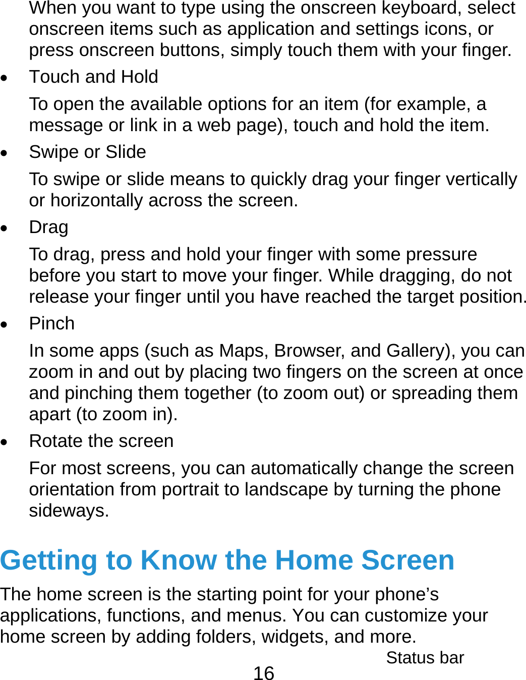  16 When you want to type using the onscreen keyboard, select onscreen items such as application and settings icons, or press onscreen buttons, simply touch them with your finger.  Touch and Hold To open the available options for an item (for example, a message or link in a web page), touch and hold the item.  Swipe or Slide To swipe or slide means to quickly drag your finger vertically or horizontally across the screen.  Drag To drag, press and hold your finger with some pressure before you start to move your finger. While dragging, do not release your finger until you have reached the target position.  Pinch In some apps (such as Maps, Browser, and Gallery), you can zoom in and out by placing two fingers on the screen at once and pinching them together (to zoom out) or spreading them apart (to zoom in).  Rotate the screen For most screens, you can automatically change the screen orientation from portrait to landscape by turning the phone sideways. Getting to Know the Home Screen The home screen is the starting point for your phone’s applications, functions, and menus. You can customize your home screen by adding folders, widgets, and more. Status bar 
