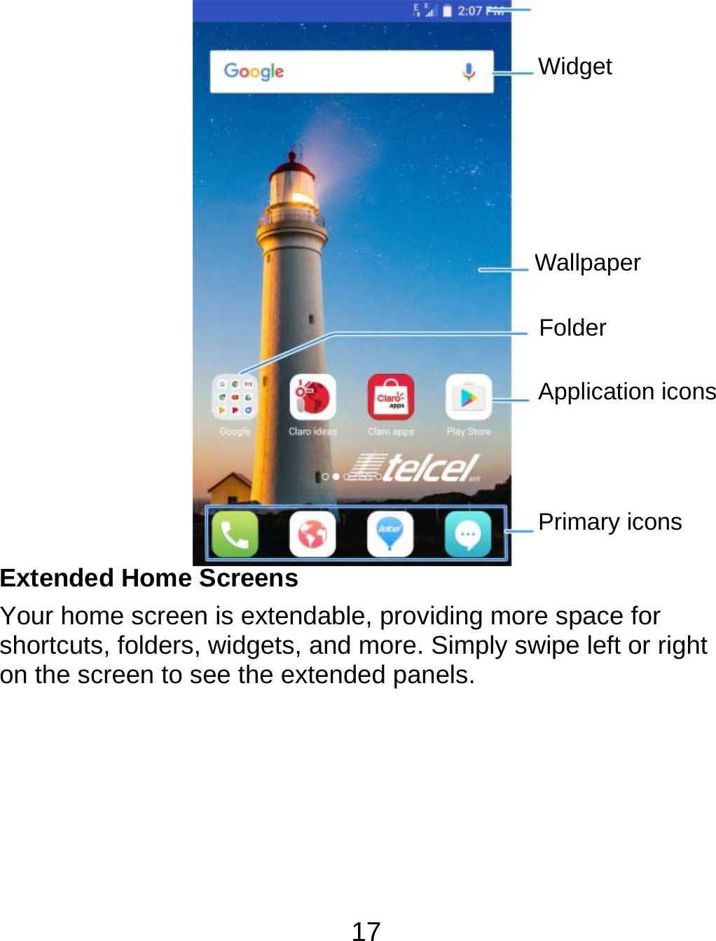 17                Extended Home Screens Your home screen is extendable, providing more space for shortcuts, folders, widgets, and more. Simply swipe left or right on the screen to see the extended panels.  Folder Application iconsPrimary icons WallpaperWidget 