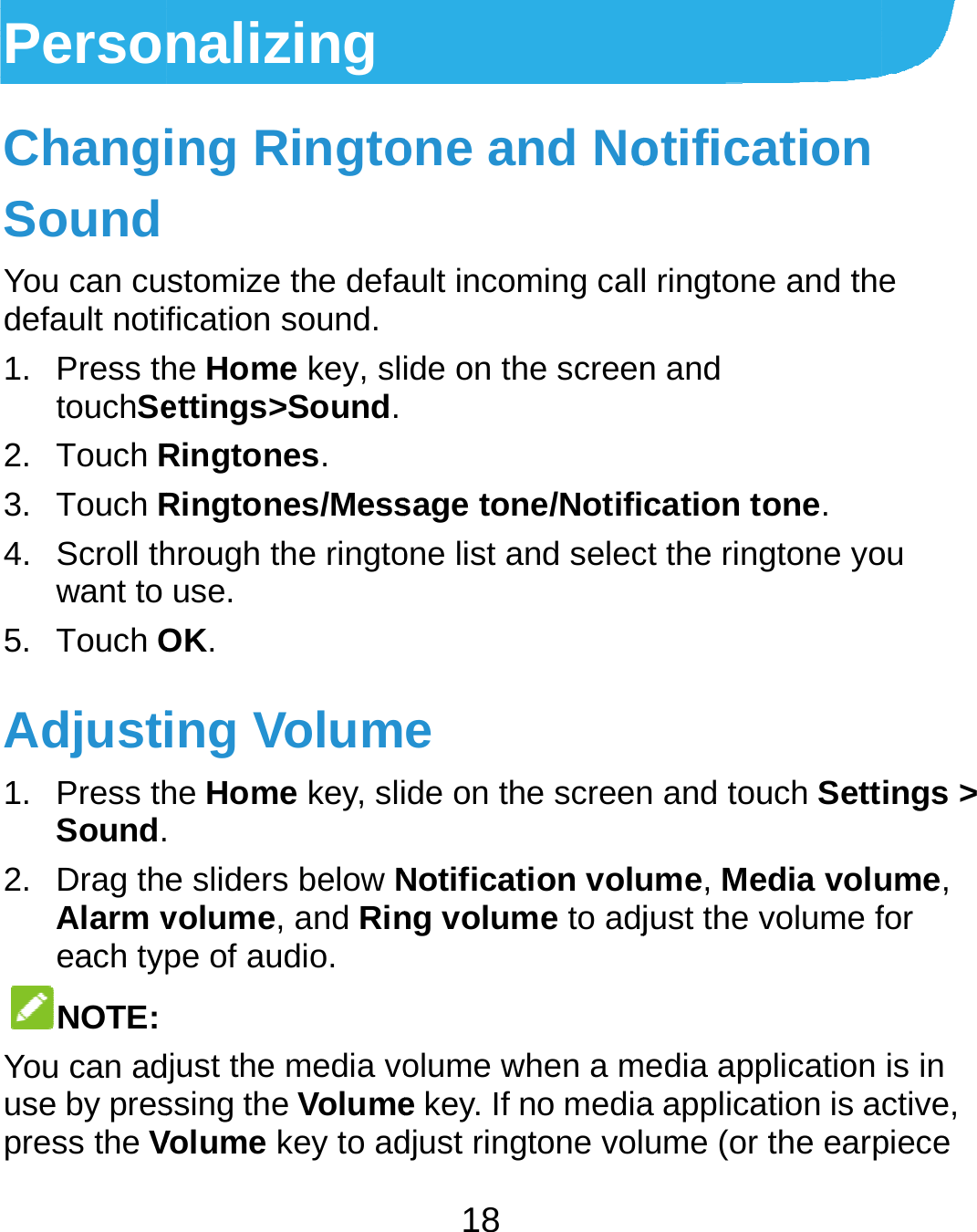  PersoChangiSound You can cudefault notif1. Press thtouchSe2. Touch R3. Touch R4. Scroll thwant to 5. Touch OAdjusti1. Press thSound.2. Drag theAlarm veach typNOTE: You can aduse by prespress the Vnalizing ing Ringtostomize the defafication sound. he Home key, sliettings&gt;Sound.Ringtones. Ringtones/Messhrough the ringtouse. OK. ing Volumhe Home key, sli e sliders below Nvolume, and Rinpe of audio. just the media vossing the VolumeVolume key to ad18 one and Noault incoming callide on the screensage tone/Notifione list and selece de on the screenNotification volung volume to adjolume when a me key. If no mediadjust ringtone volotification l ringtone and then and cation tone. ct the ringtone yon and touch Settume, Media volujust the volume fedia application a application is aume (or the earpe ou ings &gt; ume, for is in ctive, piece 