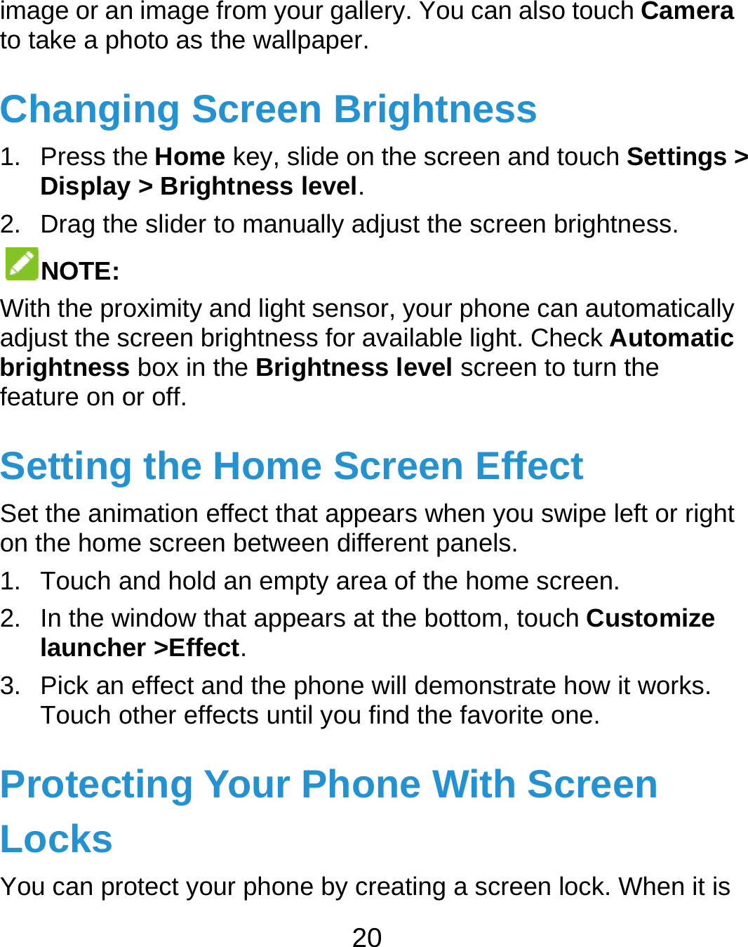  image or anto take a phChangi1. Press thDisplay2. Drag theNOTE: With the proadjust the sbrightnessfeature on oSettingSet the animon the hom1. Touch a2. In the wlaunche3. Pick an Touch oProtectLocks You can pron image from youhoto as the wallping Screenhe Home key, sliy &gt; Brightness le slider to manuaoximity and light screen brightnesss box in the Brigor off. g the Homemation effect thame screen betweeand hold an empwindow that appeer &gt;Effect. effect and the pother effects untiting Your Potect your phone20 ur gallery. You capaper. n Brightneide on the screenevel. ally adjust the scsensor, your phos for available lightness level scre Screen Eat appears when en different panety area of the hoears at the bottomhone will demonl you find the favPhone Wite by creating a scan also touch Camess n and touch Settcreen brightness.one can automatght. Check Automreen to turn the Effect you swipe left orls. ome screen. m, touch Customstrate how it worvorite one. th Screen creen lock. Whenmera ings &gt; . tically matic r right mize rks. n it is 