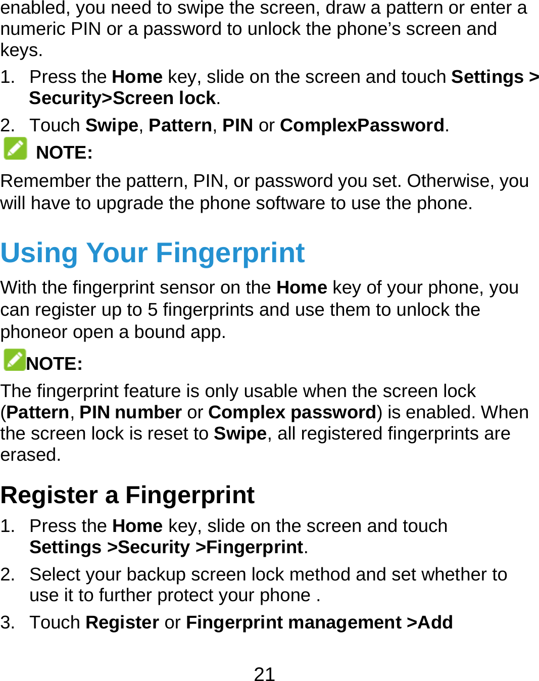  21 enabled, you need to swipe the screen, draw a pattern or enter a numeric PIN or a password to unlock the phone’s screen and keys. 1. Press the Home key, slide on the screen and touch Settings &gt; Security&gt;Screen lock. 2. Touch Swipe, Pattern, PIN or ComplexPassword.  NOTE: Remember the pattern, PIN, or password you set. Otherwise, you will have to upgrade the phone software to use the phone.   Using Your Fingerprint With the fingerprint sensor on the Home key of your phone, you can register up to 5 fingerprints and use them to unlock the phoneor open a bound app. NOTE: The fingerprint feature is only usable when the screen lock (Pattern, PIN number or Complex password) is enabled. When the screen lock is reset to Swipe, all registered fingerprints are erased. Register a Fingerprint 1. Press the Home key, slide on the screen and touch Settings &gt;Security &gt;Fingerprint. 2.  Select your backup screen lock method and set whether to use it to further protect your phone . 3. Touch Register or Fingerprint management &gt;Add 