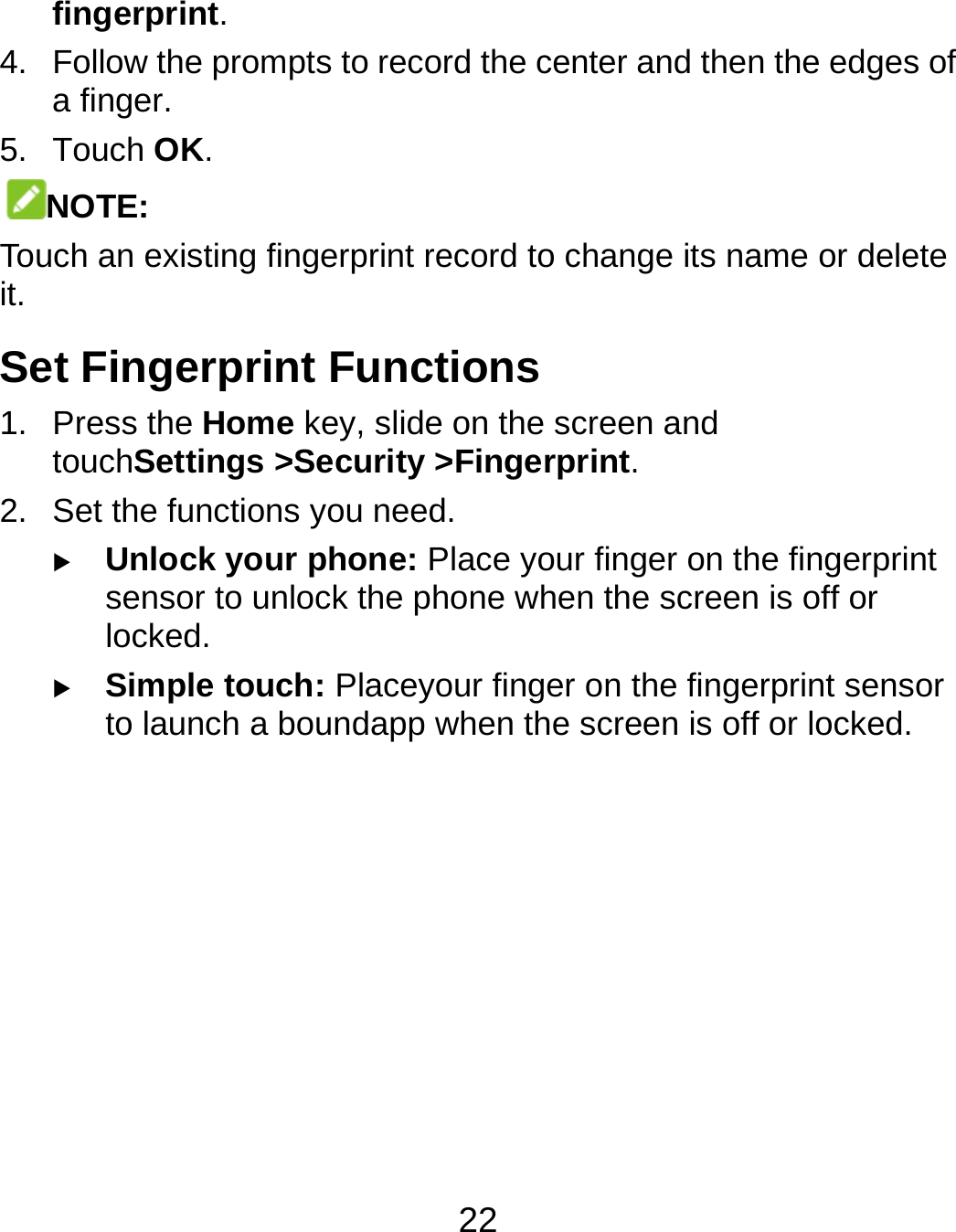  22 fingerprint. 4.  Follow the prompts to record the center and then the edges of a finger. 5. Touch OK. NOTE: Touch an existing fingerprint record to change its name or delete it. Set Fingerprint Functions 1. Press the Home key, slide on the screen and touchSettings &gt;Security &gt;Fingerprint. 2.  Set the functions you need.  Unlock your phone: Place your finger on the fingerprint sensor to unlock the phone when the screen is off or locked.  Simple touch: Placeyour finger on the fingerprint sensor to launch a boundapp when the screen is off or locked.      