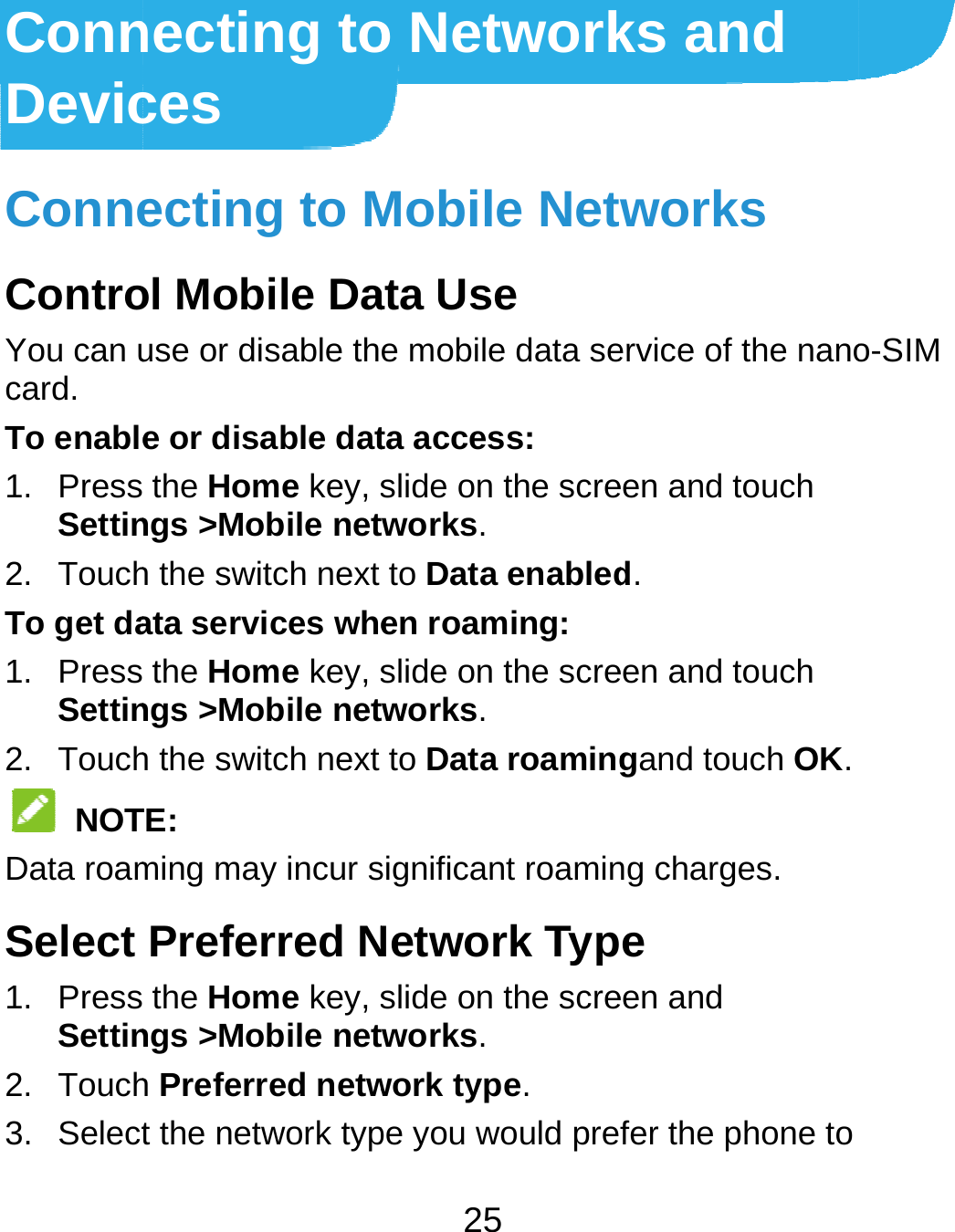  ConnDevicConneControYou can ucard. To enable1. PressSettin2. TouchTo get da1. PressSettin2. Touch NOTData roamSelect 1. PressSettin2. Touch3. Selectnecting toces ecting to Mol Mobile Dause or disable the or disable dat the Home key, sngs &gt;Mobile neth the switch next ata services whe the Home key, sngs &gt;Mobile neth the switch next TE: ming may incur sPreferred N the Home key, sngs &gt;Mobile neth Preferred netwt the network typ25 o NetworkMobile Netata Use e mobile data seta access: slide on the scretworks. to Data enableden roaming: slide on the scretworks. to Data roamingsignificant roaminNetwork Typslide on the scretworks. work type. pe you would preks and works ervice of the nanoeen and touch d. een and touch gand touch OK.ng charges. e een and fer the phone to o-SIM 