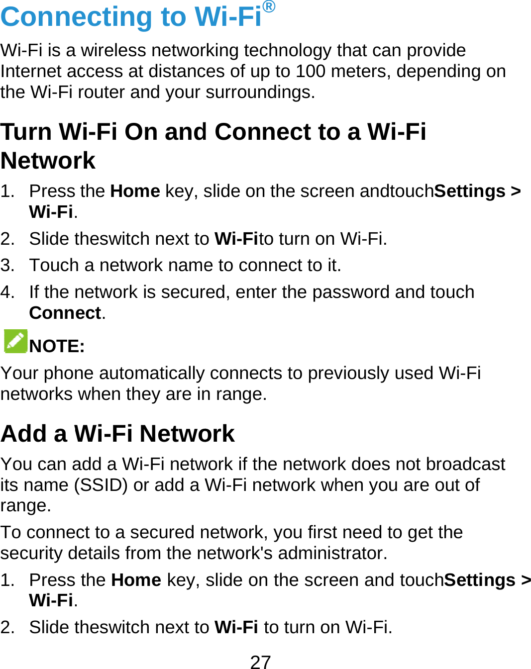  ConneWi-Fi is aInternet athe Wi-Fi Turn WNetwor1. PressWi-Fi.2. Slide t3. Touch4. If the ConnNOTEYour phonnetworks Add a WYou can aits name (range. To connesecurity d1. PressWi-Fi.2. Slide tecting to W wireless networaccess at distancrouter and your Wi-Fi On andrk  the Home key, s. theswitch next toh a network namenetwork is securect. E:  ne automatically when they are inWi-Fi Netwoadd a Wi-Fi netw(SSID) or add a Wct to a secured ndetails from the n the Home key, . theswitch next to27 Wi-Fi® rking technology ces of up to 100 msurroundings.d Connect toslide on the screeo Wi-Fito turn on e to connect to itred, enter the pasconnects to prevn range. ork work if the networWi-Fi network whnetwork, you firstnetwork&apos;s adminisslide on the screo Wi-Fi to turn onthat can providemeters, dependino a Wi-Fi en andtouchSettWi-Fi.  t. ssword and toucviously used Wi-rk does not broadhen you are out t need to get the strator. een and touchSen Wi-Fi.  ng on tings &gt; h -Fi dcast of ettings &gt; 