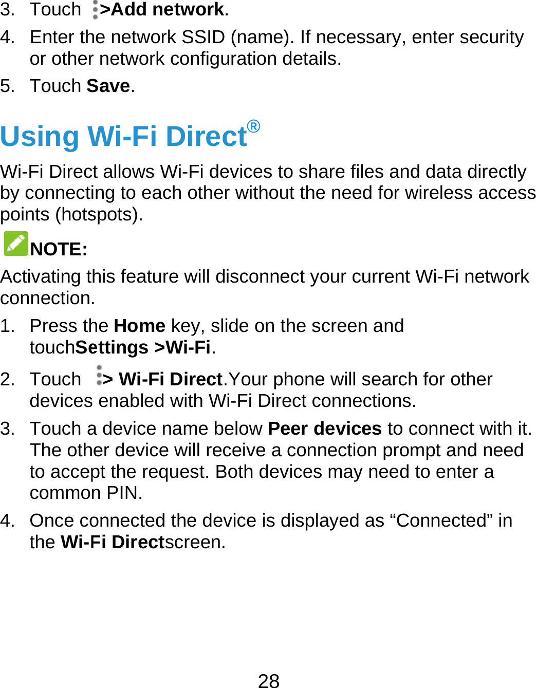  3. Touch 4. Enter thor other5. Touch SUsing WWi-Fi Direcby connectpoints (hotsNOTE: Activating tconnection1. Press thtouchSe2. Touch devices3. Touch aThe othto accepcommo4. Once cothe Wi-F &gt;Add network.he network SSID r network configuSave. Wi-Fi Direcct allows Wi-Fi deing to each otherspots). his feature will d. he Home key, sliettings &gt;Wi-Fi. &gt; Wi-Fi Direct.s enabled with Wa device name beher device will recpt the request. Bn PIN. onnected the devFi Directscreen.28 . (name). If necesuration details.ct® evices to share fir without the neeisconnect your cide on the screen.Your phone will Wi-Fi Direct conneelow Peer devicceive a connectioBoth devices mayvice is displayed  ssary, enter secules and data direed for wireless accurrent Wi-Fi netwn and search for other ections. ces to connect wion prompt and ney need to enter a as “Connected” urity ectly ccess work ith it. eed in 