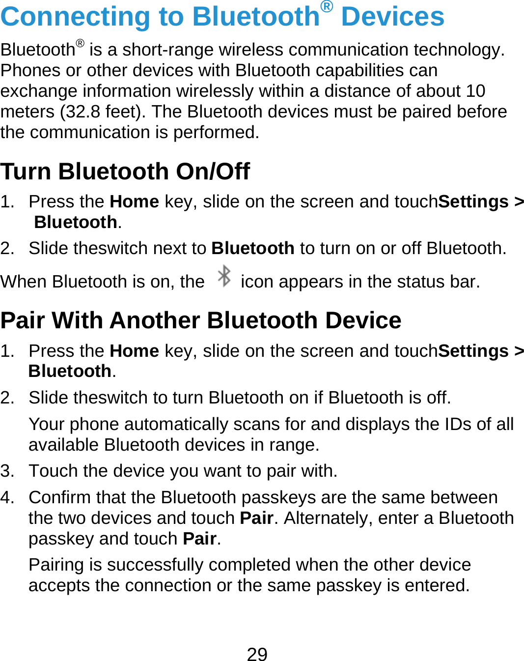  29 Connecting to Bluetooth® Devices Bluetooth® is a short-range wireless communication technology. Phones or other devices with Bluetooth capabilities can exchange information wirelessly within a distance of about 10 meters (32.8 feet). The Bluetooth devices must be paired before the communication is performed. Turn Bluetooth On/Off 1. Press the Home key, slide on the screen and touchSettings &gt; Bluetooth. 2.  Slide theswitch next to Bluetooth to turn on or off Bluetooth. When Bluetooth is on, the    icon appears in the status bar.   Pair With Another Bluetooth Device 1. Press the Home key, slide on the screen and touchSettings &gt; Bluetooth. 2.  Slide theswitch to turn Bluetooth on if Bluetooth is off. Your phone automatically scans for and displays the IDs of all available Bluetooth devices in range. 3.  Touch the device you want to pair with. 4.  Confirm that the Bluetooth passkeys are the same between the two devices and touch Pair. Alternately, enter a Bluetooth passkey and touch Pair. Pairing is successfully completed when the other device accepts the connection or the same passkey is entered.  