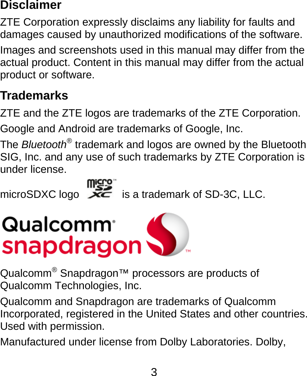 3  Disclaimer ZTE Corporation expressly disclaims any liability for faults and damages caused by unauthorized modifications of the software. Images and screenshots used in this manual may differ from the actual product. Content in this manual may differ from the actual product or software. Trademarks ZTE and the ZTE logos are trademarks of the ZTE Corporation. Google and Android are trademarks of Google, Inc. The Bluetooth® trademark and logos are owned by the Bluetooth SIG, Inc. and any use of such trademarks by ZTE Corporation is under license. microSDXC logo    is a trademark of SD-3C, LLC.       Qualcomm® Snapdragon™ processors are products of Qualcomm Technologies, Inc.   Qualcomm and Snapdragon are trademarks of Qualcomm Incorporated, registered in the United States and other countries. Used with permission. Manufactured under license from Dolby Laboratories. Dolby, 