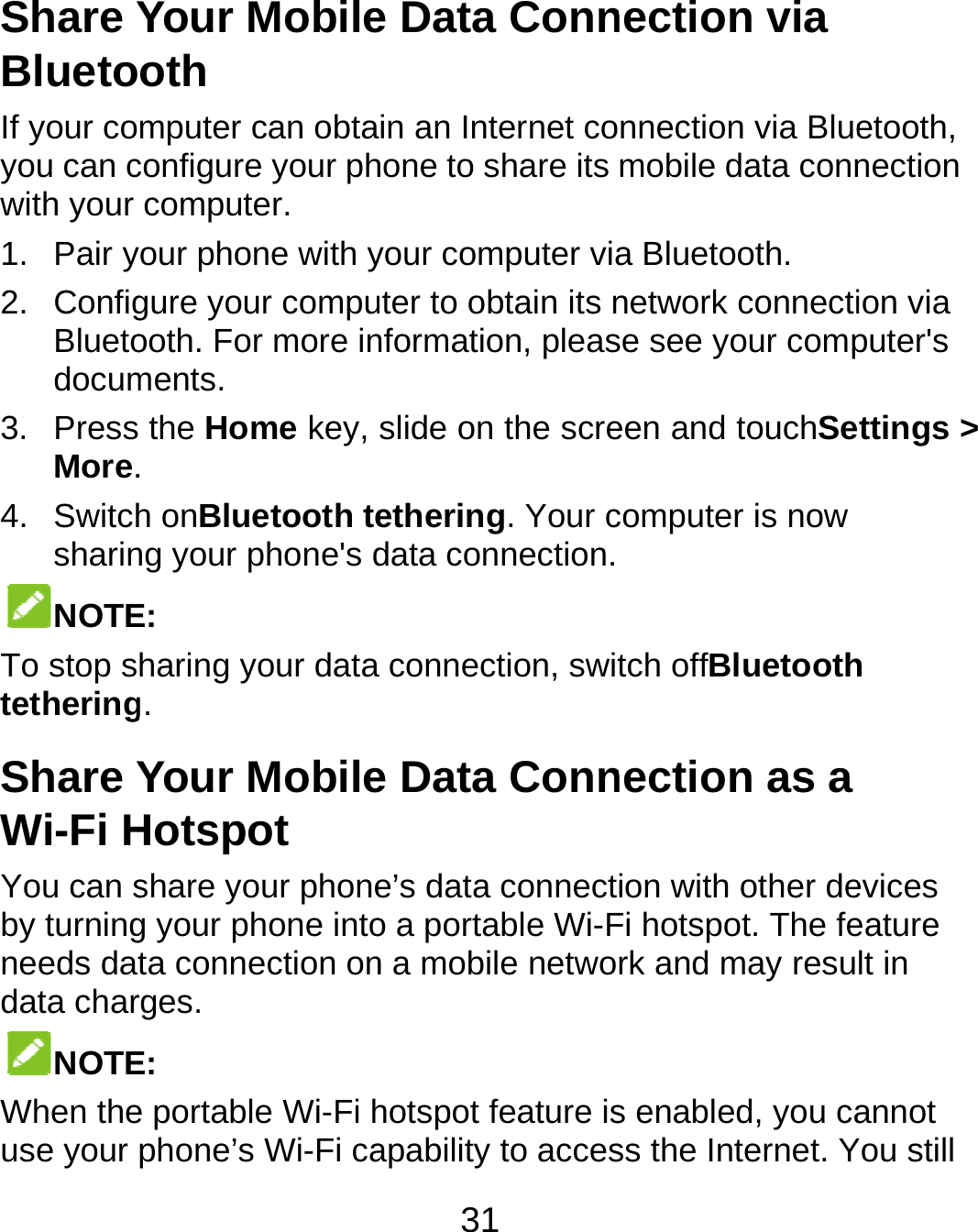  Share YBluetoIf your coyou can cwith your 1. Pair y2. ConfigBluetodocum3. PressMore.4. SwitchsharinNOTETo stop stetheringShare YWi-Fi HYou can sby turningneeds datdata charNOTEWhen theuse your Your Mobileoth mputer can obtaconfigure your phcomputer. our phone with ygure your compuooth. For more inments.  the Home key, . h onBluetooth teng your phone&apos;s dE: haring your datag. Your MobileHotspot share your phoneg your phone intota connection onrges. E:  e portable Wi-Fi hphone’s Wi-Fi ca31 e Data Connin an Internet cohone to share its your computer viauter to obtain its nnformation, pleasslide on the screethering. Your cdata connection. connection, swite Data Conne’s data connecto a portable Wi-Fn a mobile netwohotspot feature isapability to accesnection via nnection via Bluemobile data conna Bluetooth. network connectise see your compeen and touchSecomputer is now tch offBluetoothnection as a ion with other deFi hotspot. The ferk and may resus enabled, you cass the Internet. Yetooth, nection ion via puter&apos;s ettings &gt; h evices eature lt in annot You still 