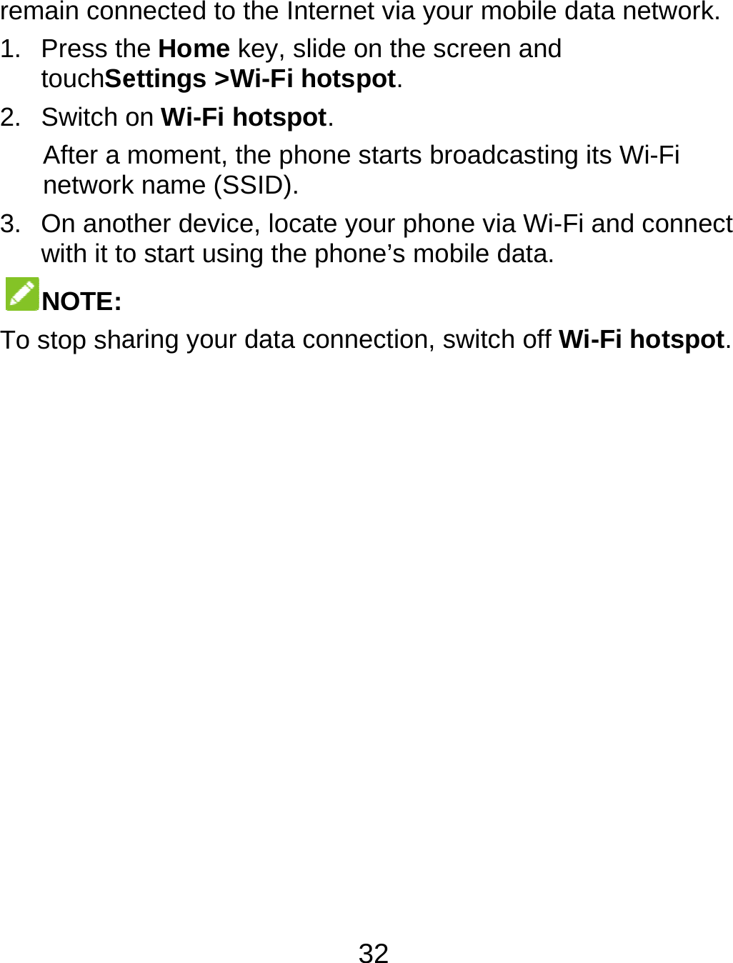  remain con1. Press thtouchSe2. Switch oAfter a network3. On anotwith it toNOTE: To stop shanected to the Inthe Home key, sliettings &gt;Wi-Fi hon Wi-Fi hotspomoment, the phok name (SSID). ther device, locao start using the aring your data c32 ternet via your mide on the screenhotspot.   ot.   one starts broadcate your phone viphone’s mobile dconnection, switcobile data netwon and casting its Wi-Fi a Wi-Fi and conndata. h off Wi-Fi hotspork. nect pot. 