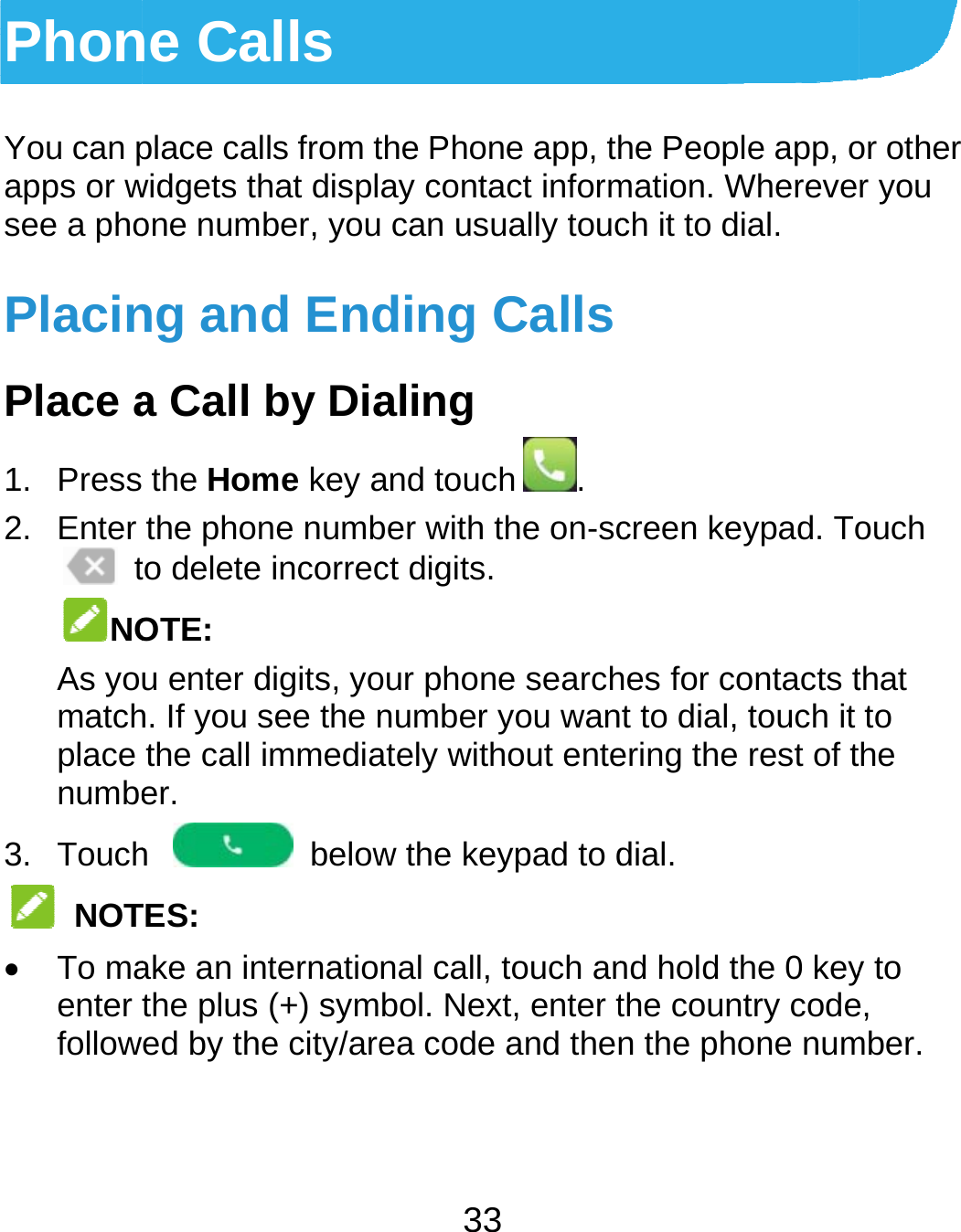  PhonYou can papps or wsee a phoPlacinPlace a1. Press2. Enter  tNOAs yomatchplace numbe3. Touch NOT To maenter followne Calls place calls from twidgets that displone number, young and Enda Call by Dia the Home key athe phone numbto delete incorrecOTE: u enter digits, yoh. If you see the nthe call immediaer.  h  belowTES: ake an internatiothe plus (+) symed by the city/are33 the Phone app, thay contact inform can usually toucding Callsaling and touch .ber with the on-scct digits. our phone searchnumber you wanately without entew the keypad to dnal call, touch anbol. Next, enter tea code and thenhe People app, omation. Wherevech it to dial. creen keypad. Tohes for contacts tt to dial, touch it ering the rest of tdial. nd hold the 0 keythe country coden the phone numor other r you ouch that to he y to e, mber. 