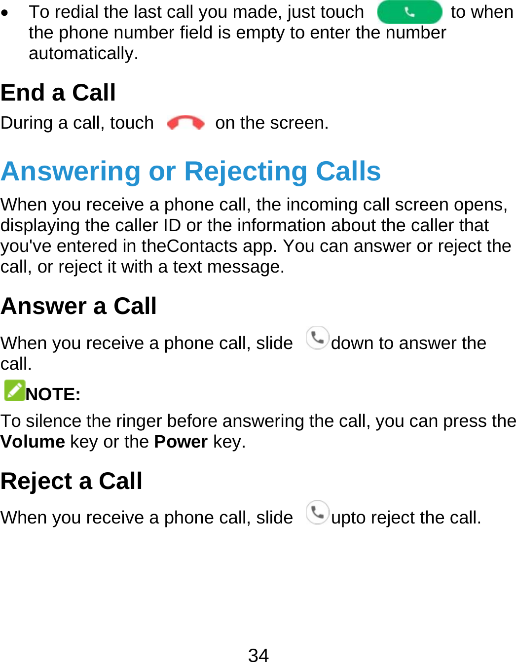  34   To redial the last call you made, just touch    to when the phone number field is empty to enter the number automatically. End a Call During a call, touch    on the screen. Answering or Rejecting Calls When you receive a phone call, the incoming call screen opens, displaying the caller ID or the information about the caller that you&apos;ve entered in theContacts app. You can answer or reject the call, or reject it with a text message. Answer a Call When you receive a phone call, slide  down to answer the call. NOTE: To silence the ringer before answering the call, you can press the Volume key or the Power key. Reject a Call When you receive a phone call, slide  upto reject the call.  