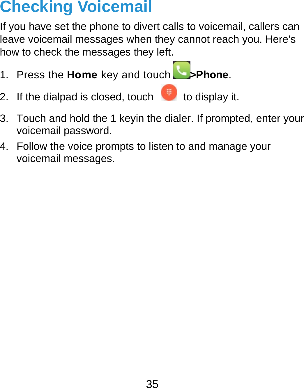  35 Checking Voicemail If you have set the phone to divert calls to voicemail, callers can leave voicemail messages when they cannot reach you. Here’s how to check the messages they left. 1. Press the Home key and touch &gt;Phone. 2.  If the dialpad is closed, touch    to display it. 3.  Touch and hold the 1 keyin the dialer. If prompted, enter your voicemail password.   4.  Follow the voice prompts to listen to and manage your voicemail messages.           