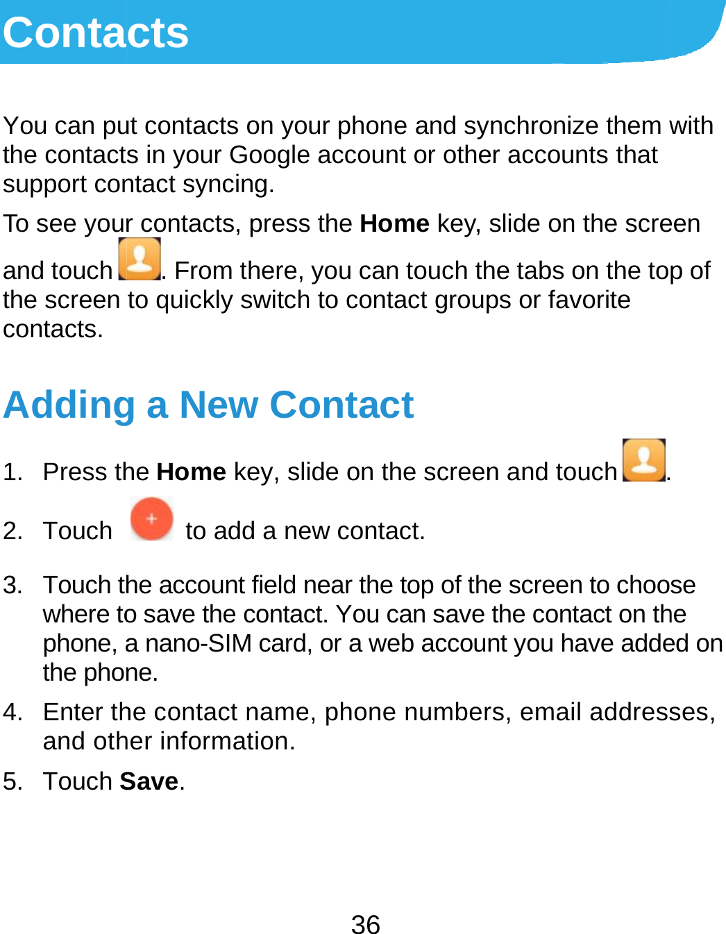  ContaYou can puthe contactsupport conTo see yourand touchthe screen contacts. Adding1. Press th2. Touch 3. Touch thwhere tophone, athe phon4. Enter thand oth5. Touch Scts ut contacts on yos in your Googlentact syncing. r contacts, press. From there, to quickly switchg a New Cohe Home key, sli  to add a nehe account field no save the contaca nano-SIM cardne. he contact nameher information. Save. 36 ur phone and sye account or othes the Home key, you can touch thh to contact groupontact ide on the screenew contact. near the top of thect. You can save , or a web accoune, phone numbernchronize them wer accounts that slide on the screhe tabs on the tops or favorite n and touch .e screen to choothe contact on thnt you have adders, email addresswith een p of  se he ed on ses, 