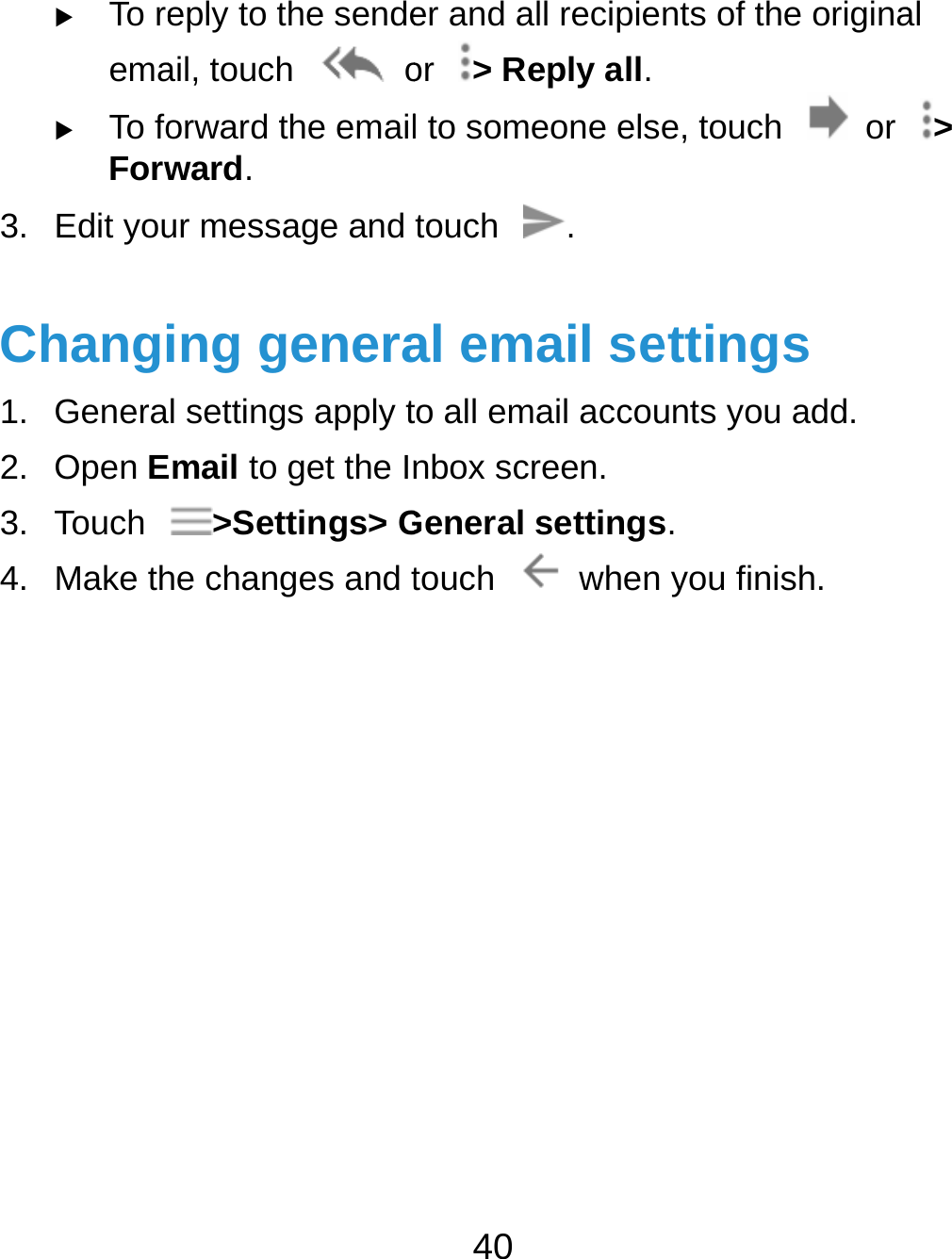   To reema To foForw3. Edit youChangi1. Genera2. Open E3. Touch 4. Make theply to the sendeail, touch   oorward the emailward. ur message and ing general settings apply tEmail to get the In&gt;Settings&gt; Ghe changes and t40 er and all recipieor  &gt; Reply all.l to someone elstouch . al email seto all email accounbox screen. General settingstouch  whennts of the originae, touch    or ettings unts you add. s.  you finish. al &gt; 